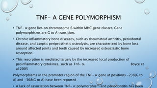 TNF- Α GENE POLYMORPHISM
• TNF- α gene lies on chromosome 6 within MHC gene cluster. Gene
polymorphisms are G to A transition.
• Chronic inflammatory bone diseases, such as rheumatoid arthritis, periodontal
disease, and aseptic periprosthetic osteolysis, are characterized by bone loss
around affected joints and teeth caused by increased osteoclastic bone
resorption.
• This resorption is mediated largely by the increased local production of
proinflammatory cytokines, such as Tnf- α. Boyce et
al 2005
Polymorphisms in the promoter region of the TNF- α gene at positions -238(G to
A) and -308(G to A) have been reported
• A lack of association between TNF- α polymorphism and periodontitis has been
 