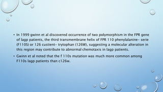• In 1999 gwinn et al discovered occurrence of two polymorphism in the FPR gene
of lagp patients, the third transmembrane helix of FPR 110 phenylalanine- serie
(F110S) or 126 custient- trytophan (126W), suggesting a molecular alteration in
this region may contribute to abnormal chemotaxis in lagp patients.
• Gwinn et al noted that the f 110s mutation was much more common among
F110s lagp patients than c126w.
 