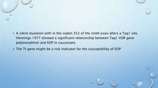 • A silent mutation with in the codon 352 of the ninth exon alters a Taq1 site.
Hennings 1977 showed a significant relationship between Taq1 VDR gene
polymorphism and EOP in caucasians
• The Tt gene might be a risk indicator for the susceptibility of EOP
 