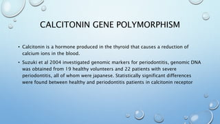 CALCITONIN GENE POLYMORPHISM
• Calcitonin is a hormone produced in the thyroid that causes a reduction of
calcium ions in the blood.
• Suzuki et al 2004 investigated genomic markers for periodontitis, genomic DNA
was obtained from 19 healthy volunteers and 22 patients with severe
periodontitis, all of whom were japanese. Statistically significant differences
were found between healthy and periodontitis patients in calcitonin receptor
 