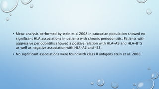 • Meta-analysis performed by stein et al 2008 in caucasian population showed no
significant HLA associations in patients with chronic periodontitis. Patients with
aggressive periodontitis showed a positive relation with HLA-A9 and HLA-B15
as well as negative association with HLA-A2 and –B5.
• No significant associations were found with class II antigens stein et al. 2008.
 