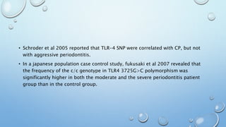 • Schroder et al 2005 reported that TLR-4 SNP were correlated with CP, but not
with aggressive periodontitis.
• In a japanese population case control study, fukusaki et al 2007 revealed that
the frequency of the c/c genotype in TLR4 3725G>C polymorphism was
significantly higher in both the moderate and the severe periodontitis patient
group than in the control group.
 