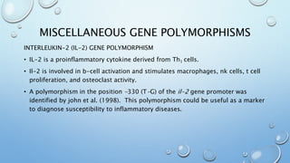 MISCELLANEOUS GENE POLYMORPHISMS
INTERLEUKIN-2 (IL-2) GENE POLYMORPHISM
• IL-2 is a proinflammatory cytokine derived from Th1 cells.
• Il-2 is involved in b-cell activation and stimulates macrophages, nk cells, t cell
proliferation, and osteoclast activity.
• A polymorphism in the position -330 (T-G) of the il-2 gene promoter was
identified by john et al. (1998). This polymorphism could be useful as a marker
to diagnose susceptibility to inflammatory diseases.
 