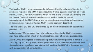 • The level of MMP-1 expression can be influenced by the polymorphism in the
promoter region of the MMP-1 gene resulting from a guanine insertion at –1607
bp (i.E., The GG versus G variants), which results in the creation of a binding site
for the ets family of transcription factors as well as in the increased
transcription of the MMP-1 gene and increased enzyme activity polymorphism
in the promoter region of human MMP-1 gene has been described
• The two alleles (1G and 2G) are formed by an insertion/deletion of a guanine at
position ª1607
• Izakovic¡ova 2004 reported that the polymorphisms in the MMP-1 promoter
may have only a small effect on the etiopathogenesis of chronic periodontitis.
• Astolfi 2006 investigated the relationship between polymorphisms in mmp-1 (-
1607 1g/2g, -519 a/g) with chronic periodontitis in a brazilian population. And
showed that no significant association is found for the MMP-1 polymorphisms
with susceptibility of periodontitis.
 