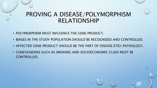 PROVING A DISEASE/POLYMORPHISM
RELATIONSHIP
• POLYMORPHISM MUST INFLUENCE THE GENE PRODUCT.
• BIASES IN THE STUDY POPULATION SHOULD BE RECOGNIZED AND CONTROLLED.
• AFFECTED GENE PRODUCT SHOULD BE THE PART OF DISEASE ETIO-PATHOLOGY.
• CONFOUNDERS SUCH AS SMOKING AND SOCIOECONOMIC CLASS MUST BE
CONTROLLED.
 