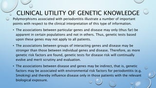 CLINICAL UTILITY OF GENETIC KNOWLEDGE
Polymorphisms associated with periodontitis illustrate a number of important
points with respect to the clinical interpretation of this type of information.
• The associations between particular genes and disease may only (thus far) be
apparent in certain populations and not in others. Thus, genetic tests based
upon these genes may not apply to all patients.
• The associations between groups of interacting genes and disease may be
stronger than those between individual genes and disease. Therefore, as more
genetic risk factors are found, genetic tests for disease risk will continually
evolve and merit scrutiny and evaluation.
• The associations between disease and genes may be indirect, that is, genetic
factors may be associated with environmental risk factors for periodontitis (e.g.
Smoking) and thereby influence disease only in those patients with the relevant
biological exposure.
 