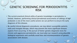 GENETIC SCREENING FOR PERIODONTITIS
RISK
• The current practical clinical utility of genetic knowledge in periodontics is
limited. However, performing clinical periodontal assessments of siblings of AgP
probands is one of the most useful actions we can perform to ensure the early
diagnosis of this disease.
• By careful clinical diagnostic procedures, we may detect susceptible patients
early and instigate therapy, which may prevent the more significant disease
aspects from occurring. In the pursuit of better genetic diagnostic tests for
chronic and aggressive periodontitis, we must plan our research using plausible
biological arguments and carefully avoid bias and misinterpretation of genetic
associations with disease.
 