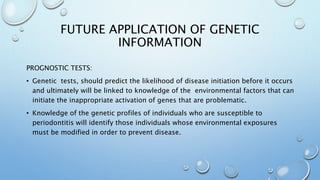FUTURE APPLICATION OF GENETIC
INFORMATION
PROGNOSTIC TESTS:
• Genetic tests, should predict the likelihood of disease initiation before it occurs
and ultimately will be linked to knowledge of the environmental factors that can
initiate the inappropriate activation of genes that are problematic.
• Knowledge of the genetic profiles of individuals who are susceptible to
periodontitis will identify those individuals whose environmental exposures
must be modified in order to prevent disease.
 