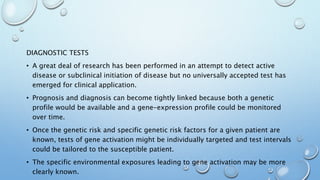 DIAGNOSTIC TESTS
• A great deal of research has been performed in an attempt to detect active
disease or subclinical initiation of disease but no universally accepted test has
emerged for clinical application.
• Prognosis and diagnosis can become tightly linked because both a genetic
profile would be available and a gene-expression profile could be monitored
over time.
• Once the genetic risk and specific genetic risk factors for a given patient are
known, tests of gene activation might be individually targeted and test intervals
could be tailored to the susceptible patient.
• The specific environmental exposures leading to gene activation may be more
clearly known.
 