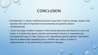 CONCLUSION
• Periodontitis is clearly multifactorial and researchers need to design studies that
examine the role of important environmental and genetic factors
simultaneously.
• Given the large number of genes in the human genome and bacteria in the oral
cavity, it is likely that genes and the environment interact in important yet
unrecognized ways to alter disease risk. Identifying specific genetic risk factors
may be academically appealing but is of little use unless it leads to
improvements in the prevention/treatment of disease.
 