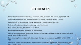 REFERENCES
• Clinical text book of periodontology, newmann, takei, carranza. 10th edition, pg no:193-206.
• Clinical periodontology and implant dentstry, 5th edition, jan lindhe. Pg no:329-340.
• Fundamentals of periodontics, thomas g wilson, 2nd edition, pg no:171-182.
• Periodontal medicine and systems biology, brian hinderson.
• Periodontics, b meley, 5th edition, pg no 49-50.
• Modifying disease genes in relation to periodontics.
• Genetic polymorphisms in periodontal disease: an overview, r vijayalakshmi et al, indian journal of
dental research, 21(4), 2010.
• Gene polymorphisms and periodontitis, jingai zhang et al, periodontology 2000, vol 56, 2011, 102-
124.
• The role of genetic polymorphisms in periodontitis, hiromasha yoshie et al, periodontology 2000,
 