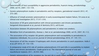 • Determinants of host susceptibility in aggressive periodontitis, huanxin meng, periodontology
2000, vol 43, 2007, 133-159.
• Genetic polymorphism studies in periodontitis and fcγ receptors, jperiodontal research 2012, 47,
273-285.
• Influence of mmp8 promoter polymorphism in early osseointegrated implant failure, f.R costa et al,
clinical oral investigation 2013, 17:311-316.
• Association of il8 gene polymorphism with clinical parameeters and chronic periodontitis,
hengameh khosropanah et al, journal of dentistry 2013, vol10,no4.
• Association between il6 polymorphisms and periodontitis in indian non smokers.
• Mendelian form of periodontitis, thomas c. Hart et al, periodontology 2000, vol 45, 2007, 95-112.
• The association of fcγ receptor iiib genetic polymorphism and susceptibility to periodontitis in
taiwanese individuals, ho y-p et al, journal of clinical periodontology 2010, 37: 145-151.
• Association of toll like receptor 9 haplotypes with chronic periodontitis in czech population. Holla li
et al, JCP 2010, 37: 152-159.
• A comparative study of th role of cytokine polymorphisms il10 and tnfα in susceptibility to implant
failure and chronic periodontitis. Ceyda gurol et al. The international journal of oral and
maxillofacial implants 2011, 26:955-960.
• Genetic polymorphism of fcγ receptors iia, iiia and iiib in south indian patients with generalized
 
