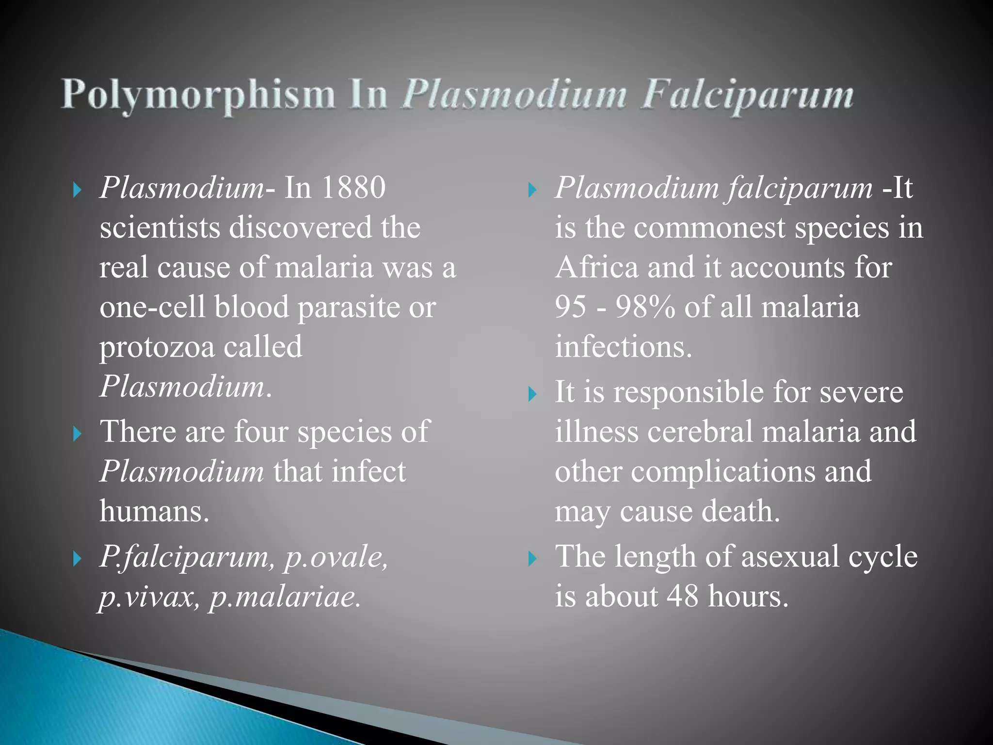  Plasmodium- In 1880
scientists discovered the
real cause of malaria was a
one-cell blood parasite or
protozoa called
Plasmodium.
 There are four species of
Plasmodium that infect
humans.
 P.falciparum, p.ovale,
p.vivax, p.malariae.
 Plasmodium falciparum -It
is the commonest species in
Africa and it accounts for
95 - 98% of all malaria
infections.
 It is responsible for severe
illness cerebral malaria and
other complications and
may cause death.
 The length of asexual cycle
is about 48 hours.
 