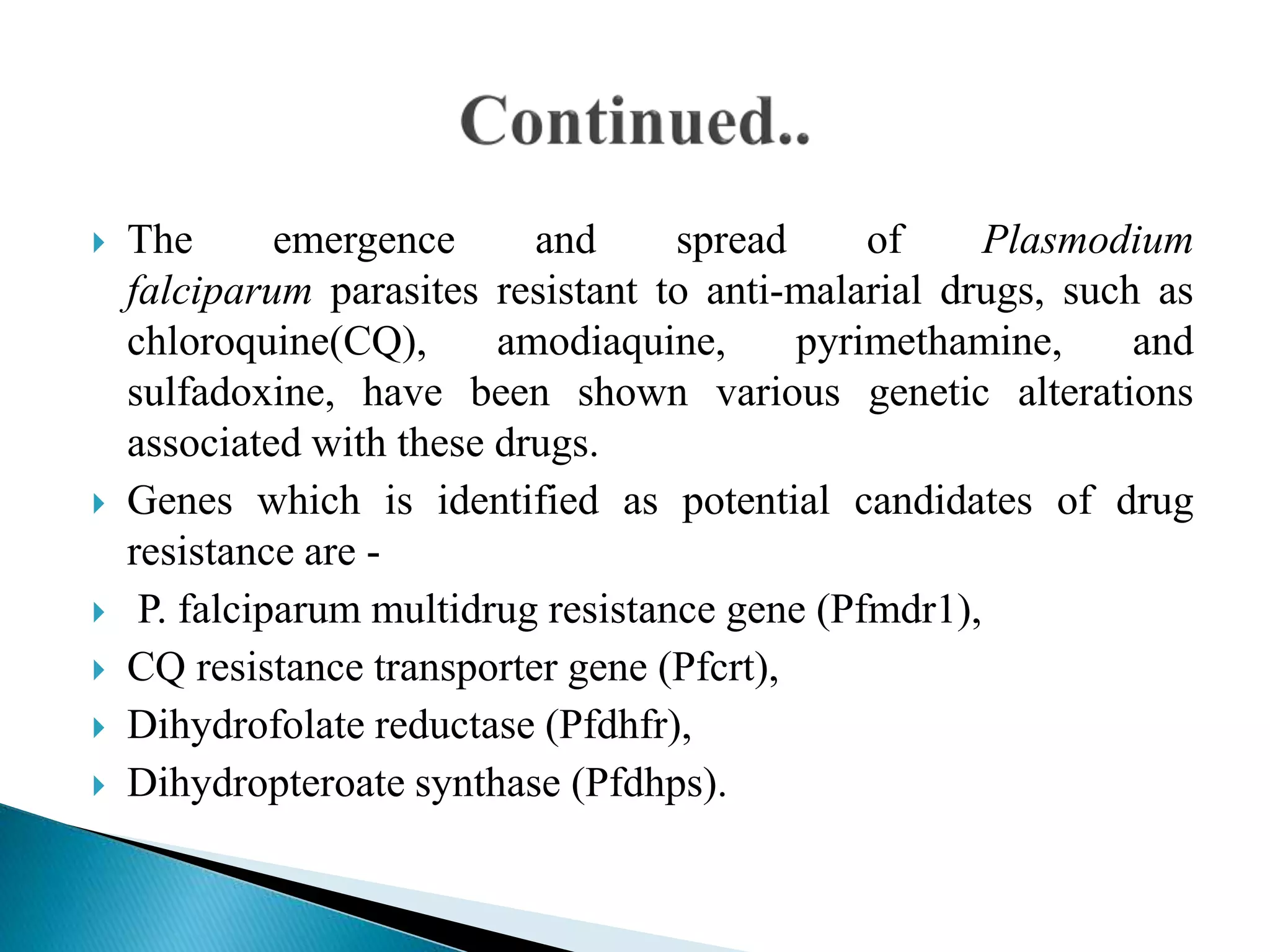  The emergence and spread of Plasmodium
falciparum parasites resistant to anti-malarial drugs, such as
chloroquine(CQ), amodiaquine, pyrimethamine, and
sulfadoxine, have been shown various genetic alterations
associated with these drugs.
 Genes which is identified as potential candidates of drug
resistance are -
 P. falciparum multidrug resistance gene (Pfmdr1),
 CQ resistance transporter gene (Pfcrt),
 Dihydrofolate reductase (Pfdhfr),
 Dihydropteroate synthase (Pfdhps).
 