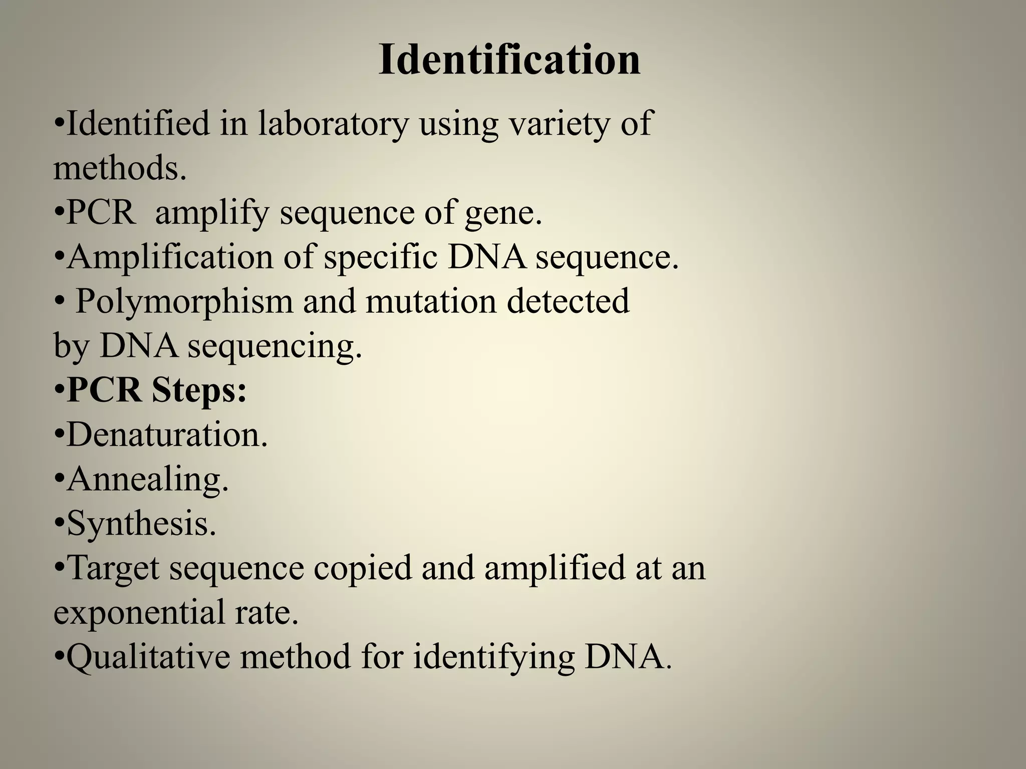 •Identified in laboratory using variety of
methods.
•PCR amplify sequence of gene.
•Amplification of specific DNA sequence.
• Polymorphism and mutation detected
by DNA sequencing.
•PCR Steps:
•Denaturation.
•Annealing.
•Synthesis.
•Target sequence copied and amplified at an
exponential rate.
•Qualitative method for identifying DNA.
Identification
 