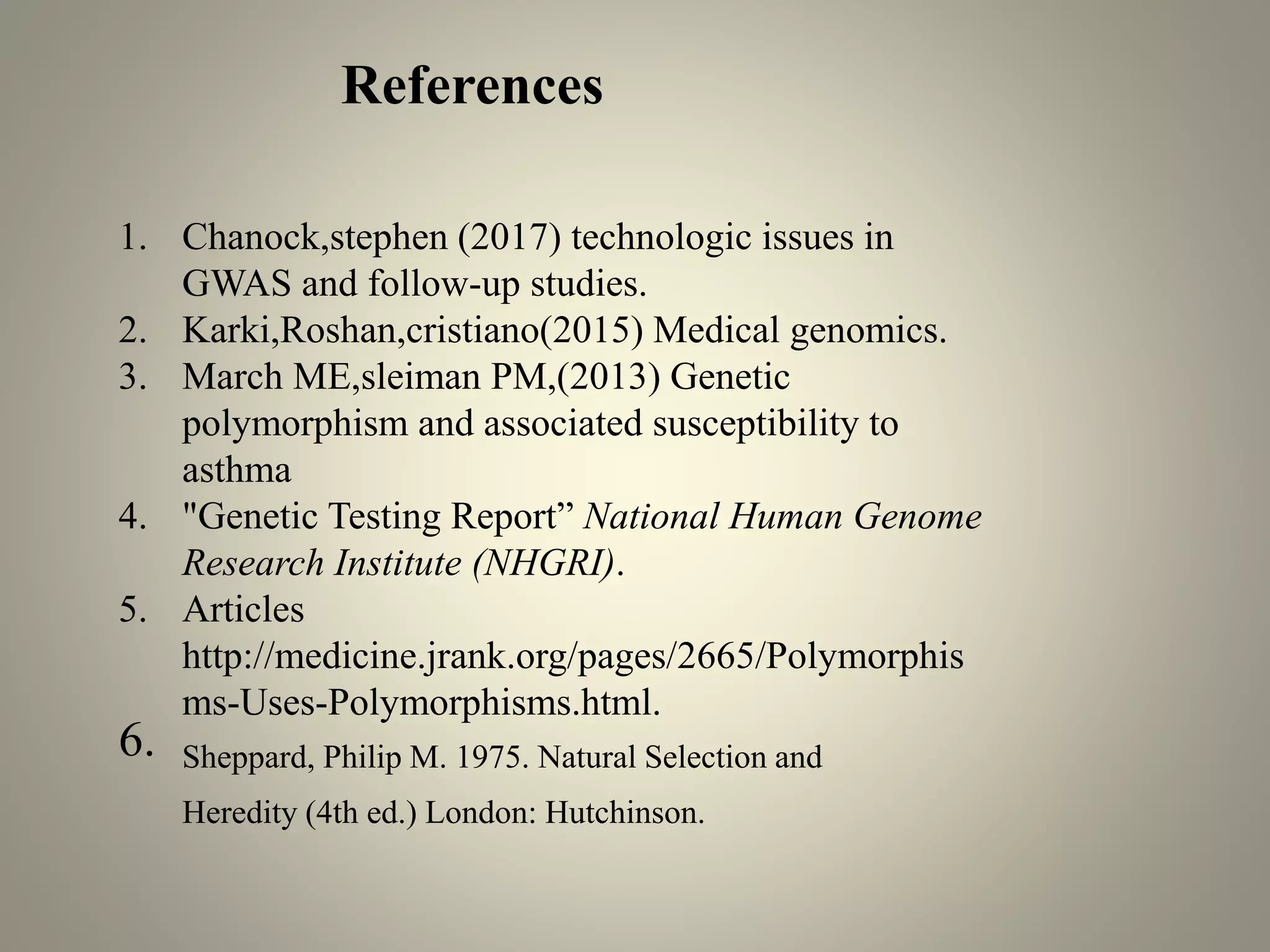 1. Chanock,stephen (2017) technologic issues in
GWAS and follow-up studies.
2. Karki,Roshan,cristiano(2015) Medical genomics.
3. March ME,sleiman PM,(2013) Genetic
polymorphism and associated susceptibility to
asthma
4. "Genetic Testing Report” National Human Genome
Research Institute (NHGRI).
5. Articles
http://medicine.jrank.org/pages/2665/Polymorphis
ms-Uses-Polymorphisms.html.
6. Sheppard, Philip M. 1975. Natural Selection and
Heredity (4th ed.) London: Hutchinson.
References
 