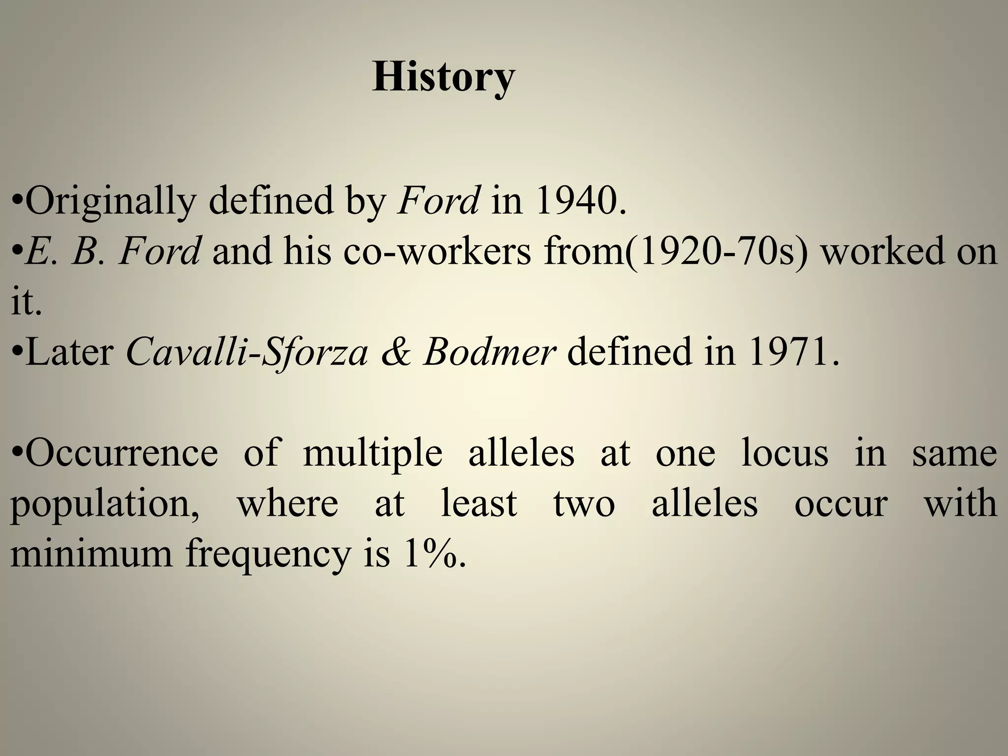 •Originally defined by Ford in 1940.
•E. B. Ford and his co-workers from(1920-70s) worked on
it.
•Later Cavalli-Sforza & Bodmer defined in 1971.
•Occurrence of multiple alleles at one locus in same
population, where at least two alleles occur with
minimum frequency is 1%.
History
 