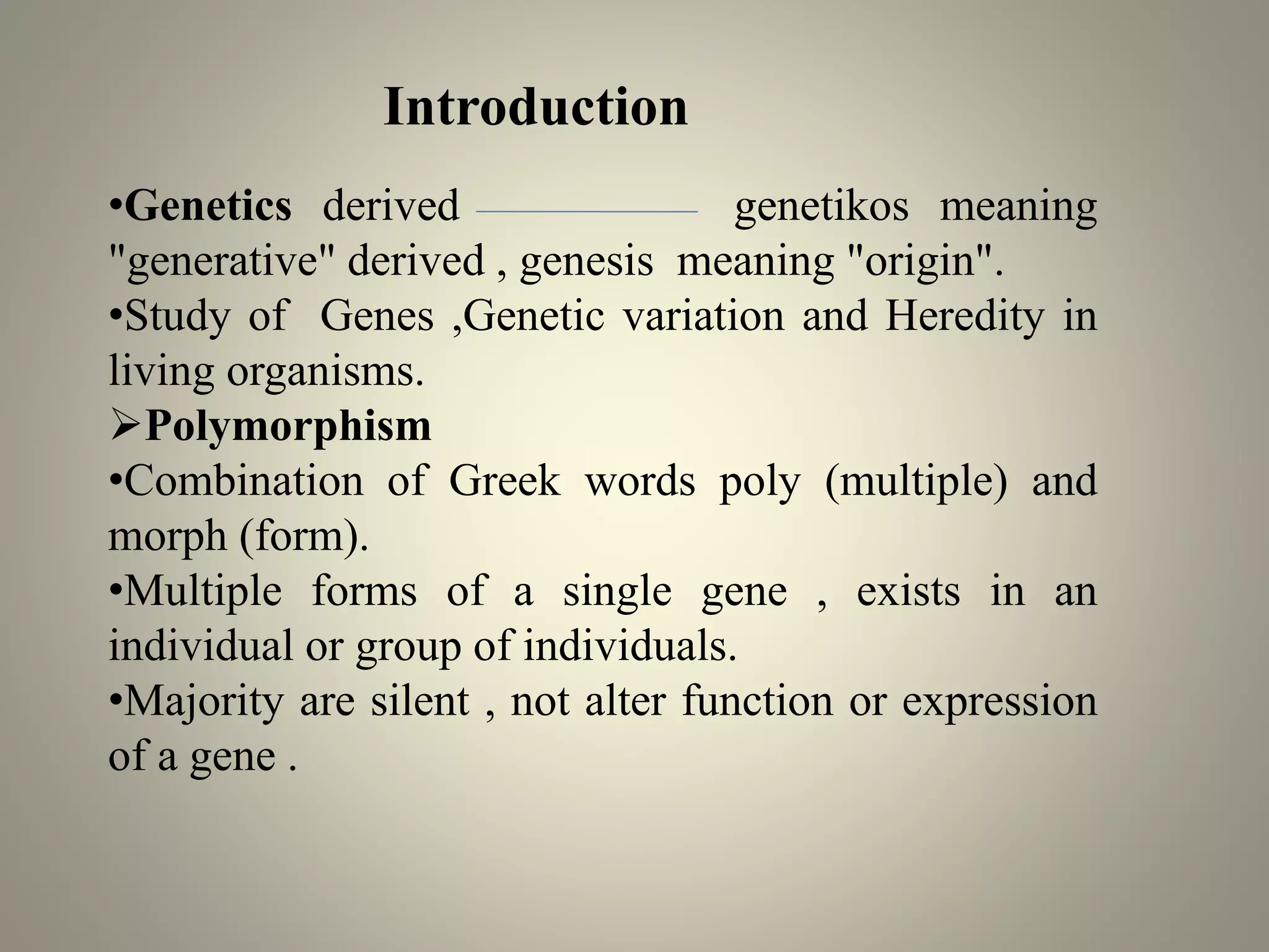 •Genetics derived genetikos meaning
"generative" derived , genesis meaning "origin".
•Study of Genes ,Genetic variation and Heredity in
living organisms.
➢Polymorphism
•Combination of Greek words poly (multiple) and
morph (form).
•Multiple forms of a single gene , exists in an
individual or group of individuals.
•Majority are silent , not alter function or expression
of a gene .
Introduction
 