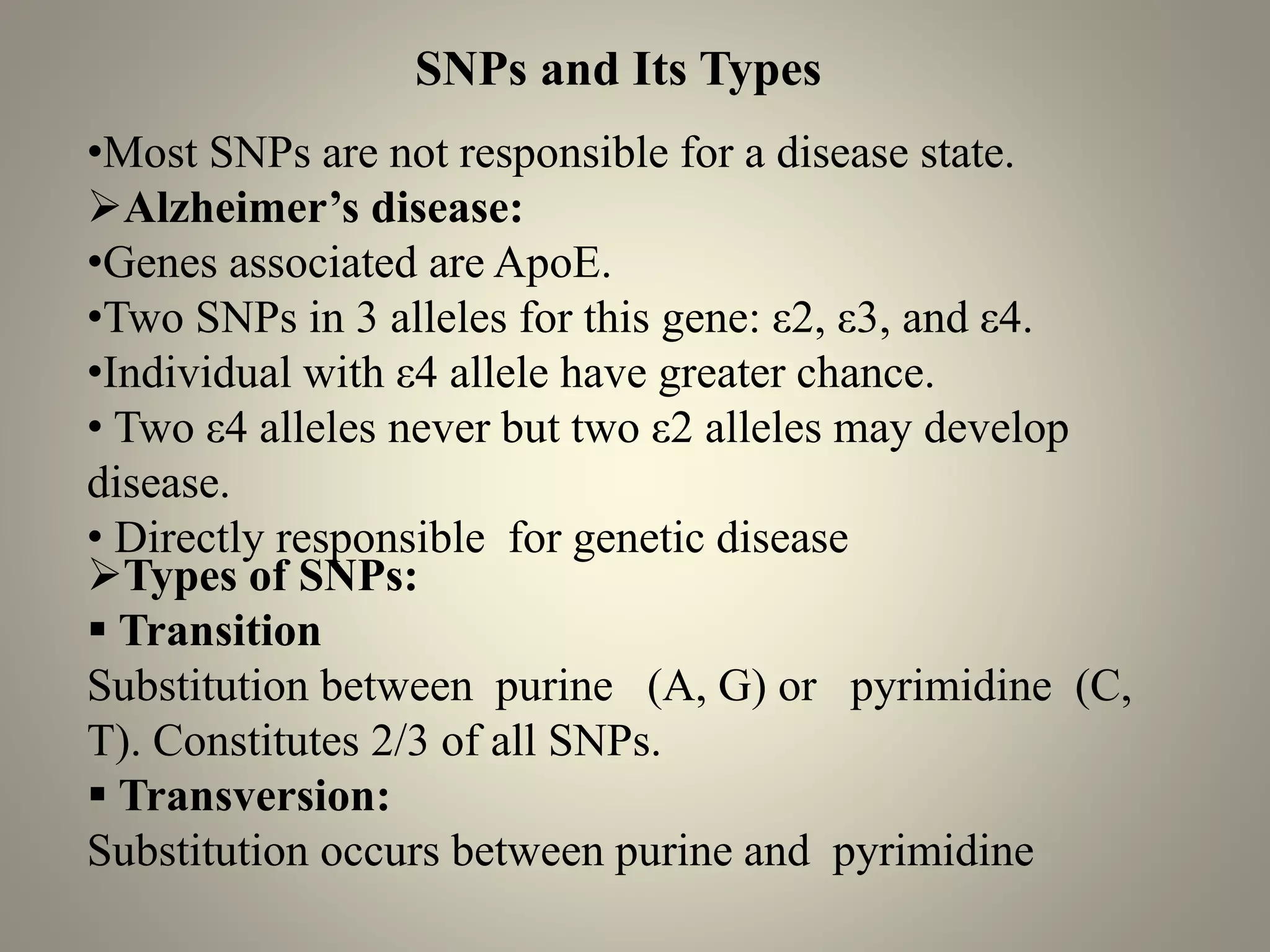 •Most SNPs are not responsible for a disease state.
➢Alzheimer’s disease:
•Genes associated are ApoE.
•Two SNPs in 3 alleles for this gene: ε2, ε3, and ε4.
•Individual with ε4 allele have greater chance.
• Two ε4 alleles never but two ε2 alleles may develop
disease.
• Directly responsible for genetic disease
SNPs and Its Types
➢Types of SNPs:
▪ Transition
Substitution between purine (A, G) or pyrimidine (C,
T). Constitutes 2/3 of all SNPs.
▪ Transversion:
Substitution occurs between purine and pyrimidine
 