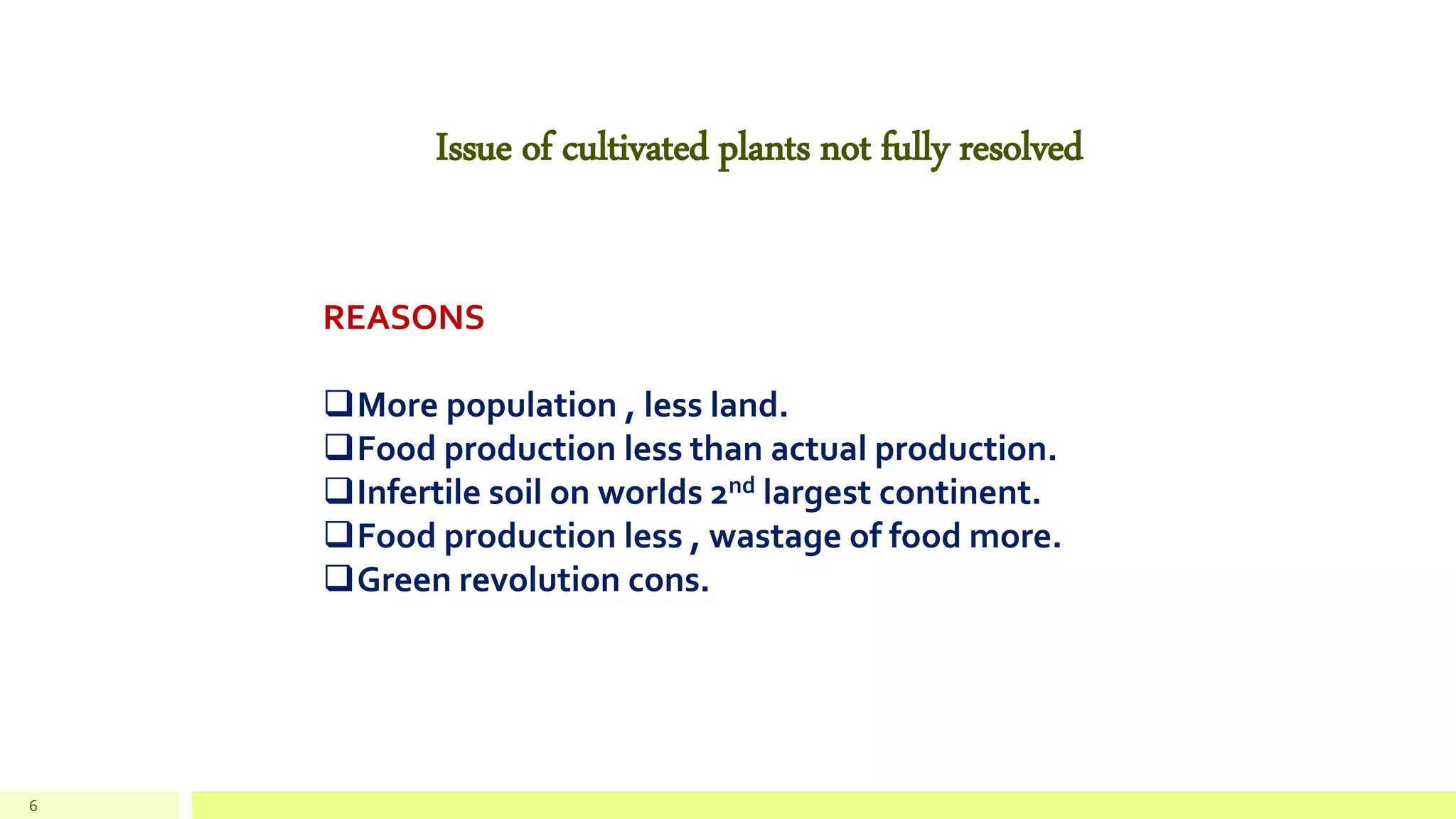 6
Issue of cultivated plants not fully resolved
REASONS
More population , less land.
Food production less than actual production.
Infertile soil on worlds 2nd largest continent.
Food production less , wastage of food more.
Green revolution cons.
 