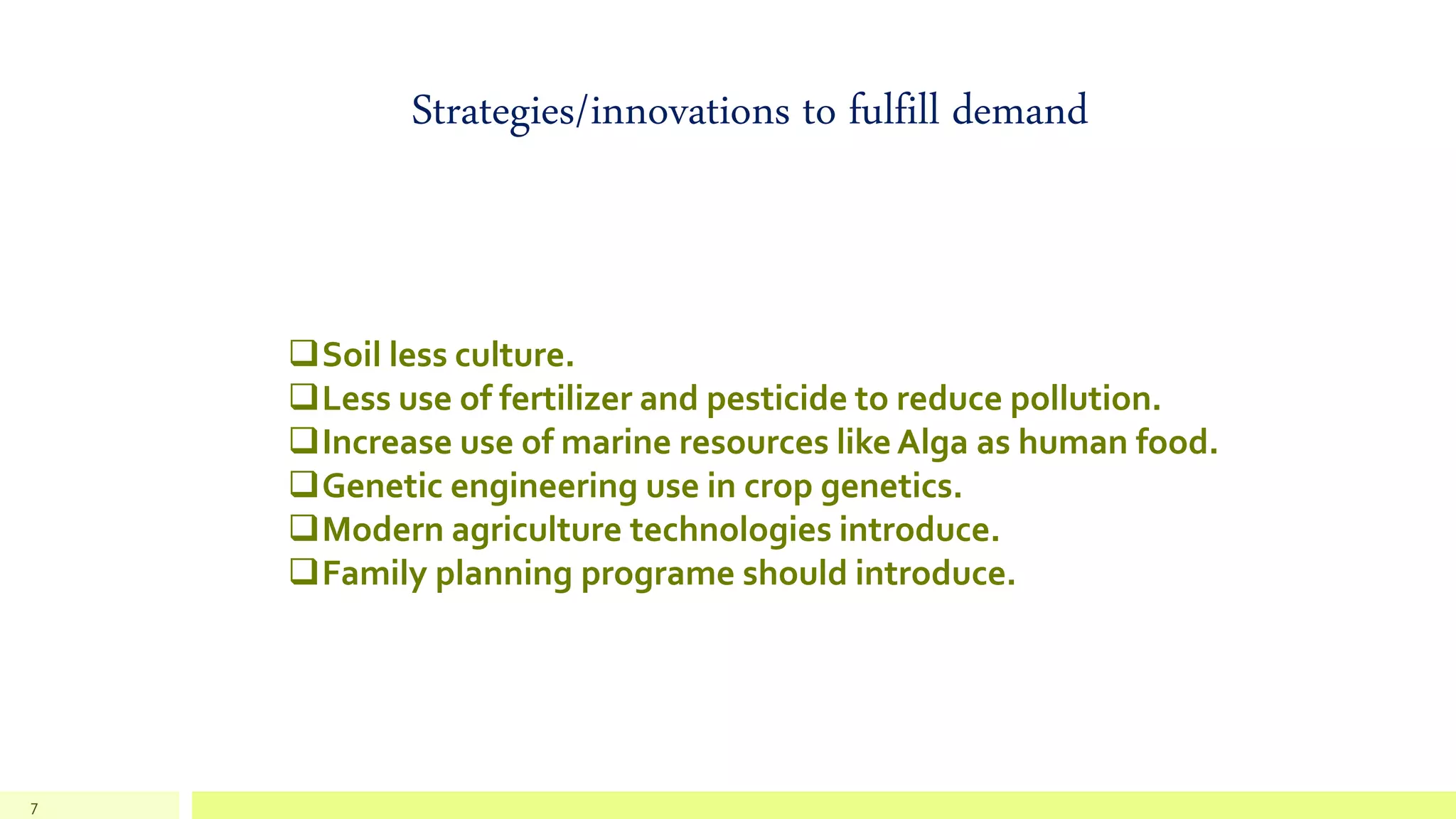 7
Strategies/innovations to fulfill demand
Soil less culture.
Less use of fertilizer and pesticide to reduce pollution.
Increase use of marine resources like Alga as human food.
Genetic engineering use in crop genetics.
Modern agriculture technologies introduce.
Family planning programe should introduce.
 