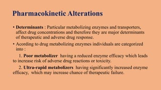 Pharmacokinetic Alterations
• Determinants : Particular metabolizing enzymes and transporters,
affect drug concentrations and therefore they are major determinants
of therapeutic and adverse drug response.
• Acording to drug metabolizing enzymes individuals are categorized
into :
1. Poor metabolizer having a reduced enzyme efficacy which leads
to increase risk of adverse drug reactions or toxicity.
2. Ultra-rapid metabolizers having significantly increased enzyme
efficacy, which may increase chance of therapeutic failure.
 