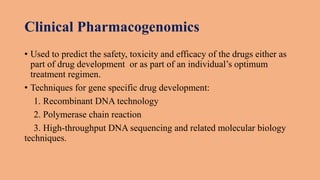 Clinical Pharmacogenomics
• Used to predict the safety, toxicity and efficacy of the drugs either as
part of drug development or as part of an individual’s optimum
treatment regimen.
• Techniques for gene specific drug development:
1. Recombinant DNA technology
2. Polymerase chain reaction
3. High-throughput DNA sequencing and related molecular biology
techniques.
 