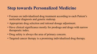 Step towards Personalized Medicine
• Focuses on individualized drug treatment according to each Patient’s
molecular diagnosis and genetic makeup.
• Appropriate drug selection and rational dosage adjustment.
• Have clinical significance mostly for prodrugs and drugs with narrow
therapeutic index.
• Drug safety is always the area of primary concern.
• Targeted cancer therapy is a promising individualized drug therapy.
 
