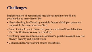 Challenges
Implementation of personalized medicine as routine care till not
possible due to many issues like:
• Particular drug is effected by multiple factors (Multiple genes are
responsible for same adverse effect).
• Lack of suitable test to detect the genetic variation (If available then
it’s cost-effectiveness may be a burden).
• Exploring sensitive information (someone’s genetic makeup) may rise
privacy, security and ethical issues.
• Clinicians not always aware of tests availability.
 
