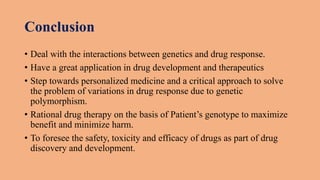 Conclusion
• Deal with the interactions between genetics and drug response.
• Have a great application in drug development and therapeutics
• Step towards personalized medicine and a critical approach to solve
the problem of variations in drug response due to genetic
polymorphism.
• Rational drug therapy on the basis of Patient’s genotype to maximize
benefit and minimize harm.
• To foresee the safety, toxicity and efficacy of drugs as part of drug
discovery and development.
 