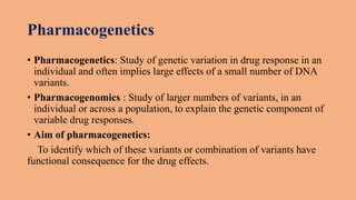 Pharmacogenetics
• Pharmacogenetics: Study of genetic variation in drug response in an
individual and often implies large effects of a small number of DNA
variants.
• Pharmacogenomics : Study of larger numbers of variants, in an
individual or across a population, to explain the genetic component of
variable drug responses.
• Aim of pharmacogenetics:
To identify which of these variants or combination of variants have
functional consequence for the drug effects.
 