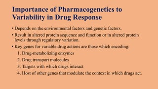 Importance of Pharmacogenetics to
Variability in Drug Response
• Depends on the environmental factors and genetic factors.
• Result in altered protein sequence and function or in altered protein
levels through regulatory variation.
• Key genes for variable drug actions are those which encoding:
1. Drug-metabolizing enzymes
2. Drug transport molecules
3. Targets with which drugs interact
4. Host of other genes that modulate the context in which drugs act.
 