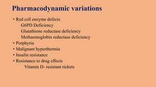 Pharmacodynamic variations
• Red cell enzyme defects
G6PD Deficiency
Glutathione reductase deficiency
Methaemoglobin reductase deficiency
• Porphyria
• Malignant hyperthermia
• Insulin resistance
• Resistance to drug effects
Vitamin D- resistant rickets
 