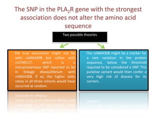 The SNP in the PLA2R gene with the strongest association does not alter the amino acid sequenceTwopossibletheoriesThers4664308 might be a marker for a rare variation in the protein sequence, below the threshold required to be considered a SNP. This putative variant would then confer a very high risk of disease for its carriers.      the true association might not be with rs4664308 but rather with rs3749117, which is a nonsynonymous SNP reported to be in linkage disequilibrium with rs4664308. If so, the higher odds ratios in all three cohorts would have occurred at random.