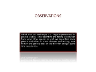 OBSERVATIONSI think that this technique is a  huge improvement for genetic studies,  since scientists are  taking information from some other species in wich we could find some genetic similarities in some diseases and making  new finds of the genetic basis of the disorder  and get some new treatments . 