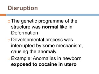 Disruption

 The genetic programme of the
  structure was normal like in
  Deformation
 Developmental process was

  interrupted by some mechanism,
  causing the anomaly
 Example: Anomalies in newborn
  exposed to cocaine in utero
 
