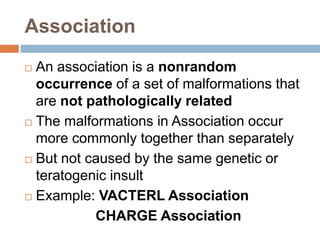 Association
 An association is a nonrandom
  occurrence of a set of malformations that
  are not pathologically related
 The malformations in Association occur

  more commonly together than separately
 But not caused by the same genetic or
  teratogenic insult
 Example: VACTERL Association

           CHARGE Association
 