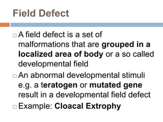 Field Defect

 A field defect is a set of
  malformations that are grouped in a
  localized area of body or a so called
  developmental field
 An abnormal developmental stimuli
  e.g. a teratogen or mutated gene
  result in a developmental field defect
 Example: Cloacal Extrophy
 