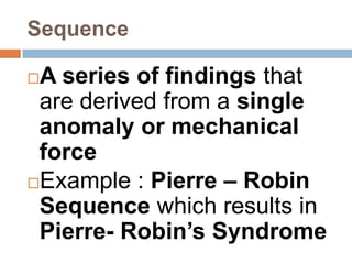 Sequence

A series of findings that
 are derived from a single
 anomaly or mechanical
 force
Example : Pierre – Robin
 Sequence which results in
 Pierre- Robin’s Syndrome
 