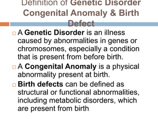 Definition of Genetic Disorder
    Congenital Anomaly & Birth
                 Defect
 A Genetic Disorder is an illness
  caused by abnormalities in genes or
  chromosomes, especially a condition
  that is present from before birth.
 A Congenital Anomaly is a physical
  abnormality present at birth.
 Birth defects can be defined as
  structural or functional abnormalities,
  including metabolic disorders, which
  are present from birth
 
