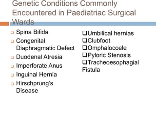 Genetic Conditions Commonly
Encountered in Paediatriac Surgical
Wards
   Spina Bifida           Umbilical hernias
   Congenital             Clubfoot
    Diaphragmatic Defect   Omphalocoele
   Duodenal Atresia       Pyloric Stenosis
                           Tracheoesophagial
   Imperforate Anus
                           Fistula
   Inguinal Hernia
   Hirschprung’s
    Disease
 
