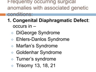 Frequently occurring surgical
anomalies with associated genetic
conditions:
1. Congenital Diaphragmatic Defect:
   occurs in –
   DiGeorge Syndrome
   Ehlers-Danlos Syndrome
   Marfan’s Syndrome
   Goldenhar Syndrome
   Turner’s syndrome
   Trisomy 13, 18, 21
 