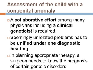 Assessment of the child with a
congenital anomaly
 A collaborative effort among many
  physicians including a clinical
  geneticist is required
 Seemingly unrelated problems has to

  be unified under one diagnostic
  heading
 In planning appropriate therapy, a
  surgeon needs to know the prognosis
  of certain genetic disorders
 