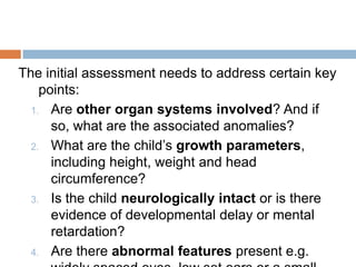 The initial assessment needs to address certain key
    points:
  1. Are other organ systems involved? And if
      so, what are the associated anomalies?
  2. What are the child’s growth parameters,
      including height, weight and head
      circumference?
  3. Is the child neurologically intact or is there
      evidence of developmental delay or mental
      retardation?
  4. Are there abnormal features present e.g.
 