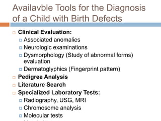 Availavble Tools for the Diagnosis
of a Child with Birth Defects
   Clinical Evaluation:
     Associated anomalies
     Neurologic examinations
     Dysmorphology (Study of abnormal forms)
      evaluation
     Dermatoglyphics (Fingerprint pattern)
   Pedigree Analysis
   Literature Search
   Specialized Laboratory Tests:
     Radiography, USG, MRI
     Chromosome analysis
     Molecular tests
 