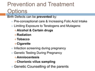 Prevention and Treatment
Options
Birth Defects can be prevented by:
    Pre-conceptional care & Increasing Folic Acid Intake

    Limiting Exposure to Teratogens and Mutagens:

       Alcohol & Certain drugs
       Radiation
       Tobacco
       Cigarette
    Infection screening during pregnancy

    Genetic Testing During Pregnancy

       Amniocentesis
       Chorionic villus sampling

   Genetic   Counselling of the parents
 