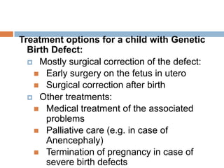 Treatment options for a child with Genetic
  Birth Defect:
   Mostly surgical correction of the defect:
    Early surgery on the fetus in utero
    Surgical correction after birth
   Other treatments:
    Medical treatment of the associated
       problems
    Palliative care (e.g. in case of
       Anencephaly)
    Termination of pregnancy in case of
       severe birth defects
 