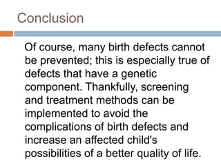 Conclusion

 Of course, many birth defects cannot
 be prevented; this is especially true of
 defects that have a genetic
 component. Thankfully, screening
 and treatment methods can be
 implemented to avoid the
 complications of birth defects and
 increase an affected child's
 possibilities of a better quality of life.
 