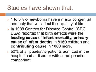 Studies have shown that:
   1 to 3% of newborns have a major congenital
    anomaly that will affect their quality of life.
   In 1988 Centres for Disease Control (CDC,
    USA) reported that birth defects were the
    leading cause of infant mortality, primary
    cause of infant deaths in 8160 children and
    contributing cause in 1000 more.
   50% of all paediatric patients admitted in the
    hospital had a disorder with some genetic
    component.
 