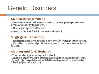 Genetic Disorders
   Multifactorial (common)
    - “Environmental” influences act on a genetic predisposition to
    produce a liability to a disease.
    - One organ system affected.
    - Person affected if liability above a threshold.

   Single gene (1% liveborn)
     - Dominant/recessive pedigree patterns (Mendelian inheritance).
     - Can affect structural proteins, enzymes, receptors, transcription
    factors.

   Chromosomal (0.6% liveborn)
    - Thousands of genes may be involved.
    - Multiple organ systems affected at multiple stages in gestation.
    - Usually de novo (trisomies, deletions, duplications) but can be
    inherited (translocations).
 